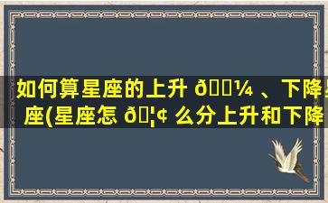 如何算星座的上升 🐼 、下降星座(星座怎 🦢 么分上升和下降的星座)
